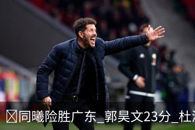 🏀同曦险胜广东 郭昊文23分 杜润旺5记三分 博日奇24+12失绝平