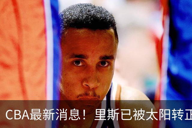 CBA最新消息！里斯已被太阳转正，广东队惨遭重大打击！‍